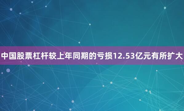中国股票杠杆较上年同期的亏损12.53亿元有所扩大
