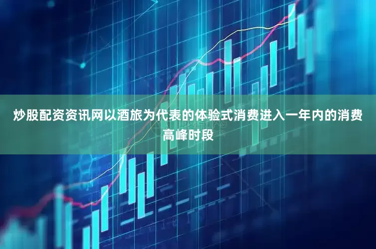 炒股配资资讯网以酒旅为代表的体验式消费进入一年内的消费高峰时段