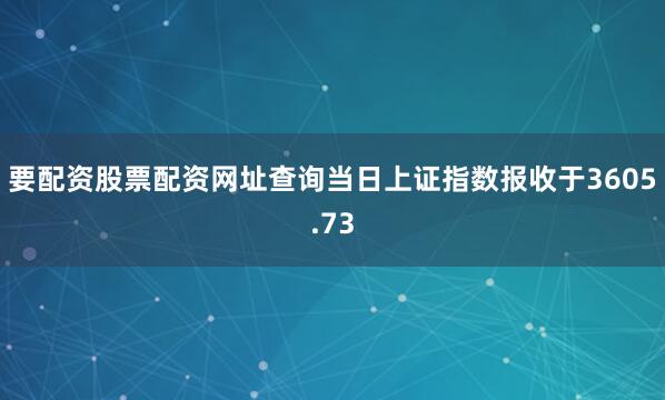 要配资股票配资网址查询当日上证指数报收于3605.73
