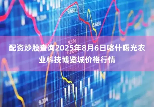 配资炒股查询2025年8月6日喀什曙光农业科技博览城价格行情